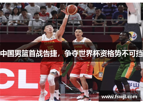 中国男篮首战告捷，争夺世界杯资格势不可挡